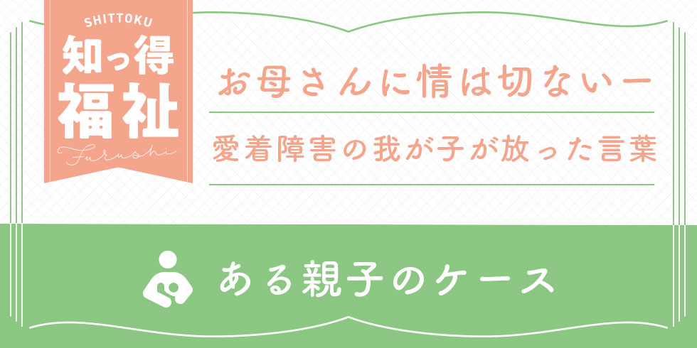 知っ得福祉　お母さんに情は一切ないー愛着障害の我が子が放った言葉