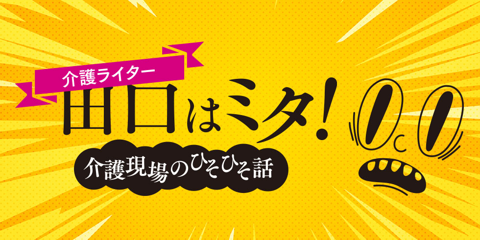 介護ライター田口はミタ！介護現場のひそひそ話